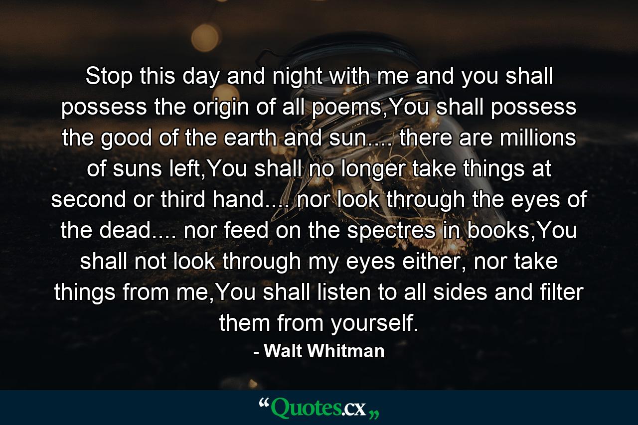 Stop this day and night with me and you shall possess the origin of all poems,You shall possess the good of the earth and sun.... there are millions of suns left,You shall no longer take things at second or third hand.... nor look through the eyes of the dead.... nor feed on the spectres in books,You shall not look through my eyes either, nor take things from me,You shall listen to all sides and filter them from yourself. - Quote by Walt Whitman