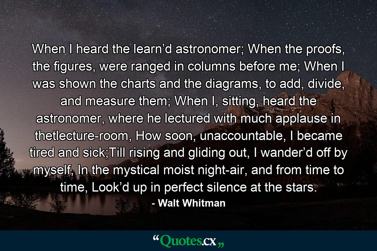 When I heard the learn’d astronomer; When the proofs, the figures, were ranged in columns before me; When I was shown the charts and the diagrams, to add, divide, and measure them; When I, sitting, heard the astronomer, where he lectured with much applause in thetlecture-room, How soon, unaccountable, I became tired and sick;Till rising and gliding out, I wander’d off by myself, In the mystical moist night-air, and from time to time, Look’d up in perfect silence at the stars. - Quote by Walt Whitman