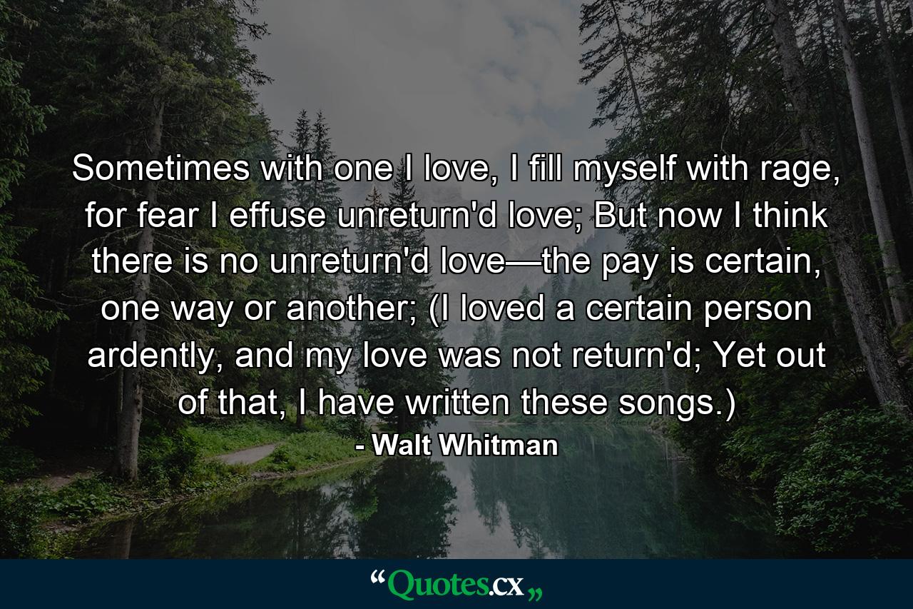 Sometimes with one I love, I fill myself with rage, for fear I effuse unreturn'd love; But now I think there is no unreturn'd love—the pay is certain, one way or another; (I loved a certain person ardently, and my love was not return'd; Yet out of that, I have written these songs.) - Quote by Walt Whitman