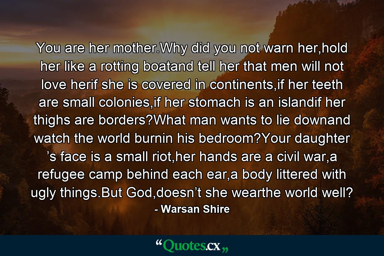 You are her mother.Why did you not warn her,hold her like a rotting boatand tell her that men will not love herif she is covered in continents,if her teeth are small colonies,if her stomach is an islandif her thighs are borders?What man wants to lie downand watch the world burnin his bedroom?Your daughter ’s face is a small riot,her hands are a civil war,a refugee camp behind each ear,a body littered with ugly things.But God,doesn’t she wearthe world well? - Quote by Warsan Shire