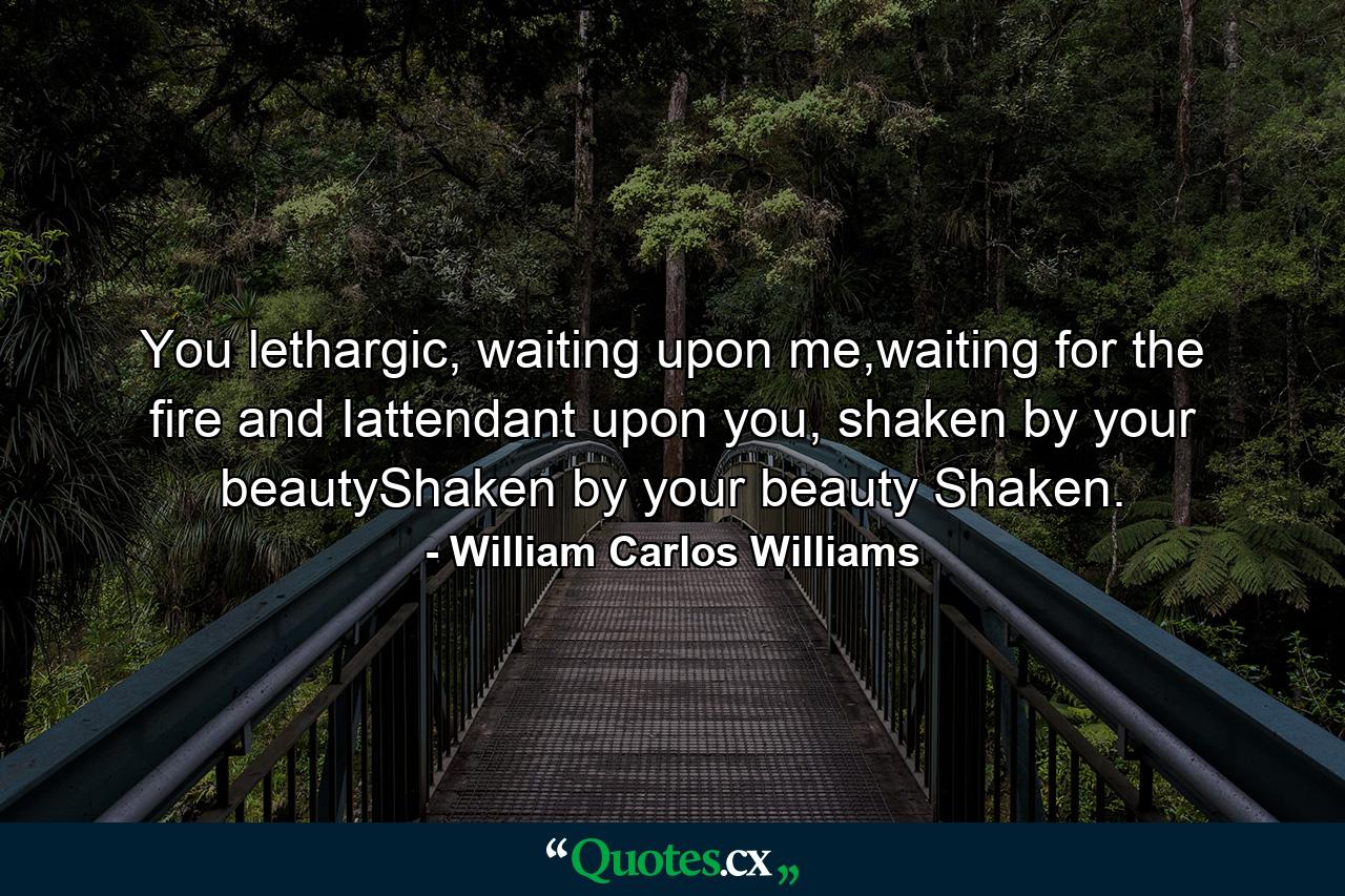 You lethargic, waiting upon me,waiting for the fire and Iattendant upon you, shaken by your beautyShaken by your beauty Shaken. - Quote by William Carlos Williams