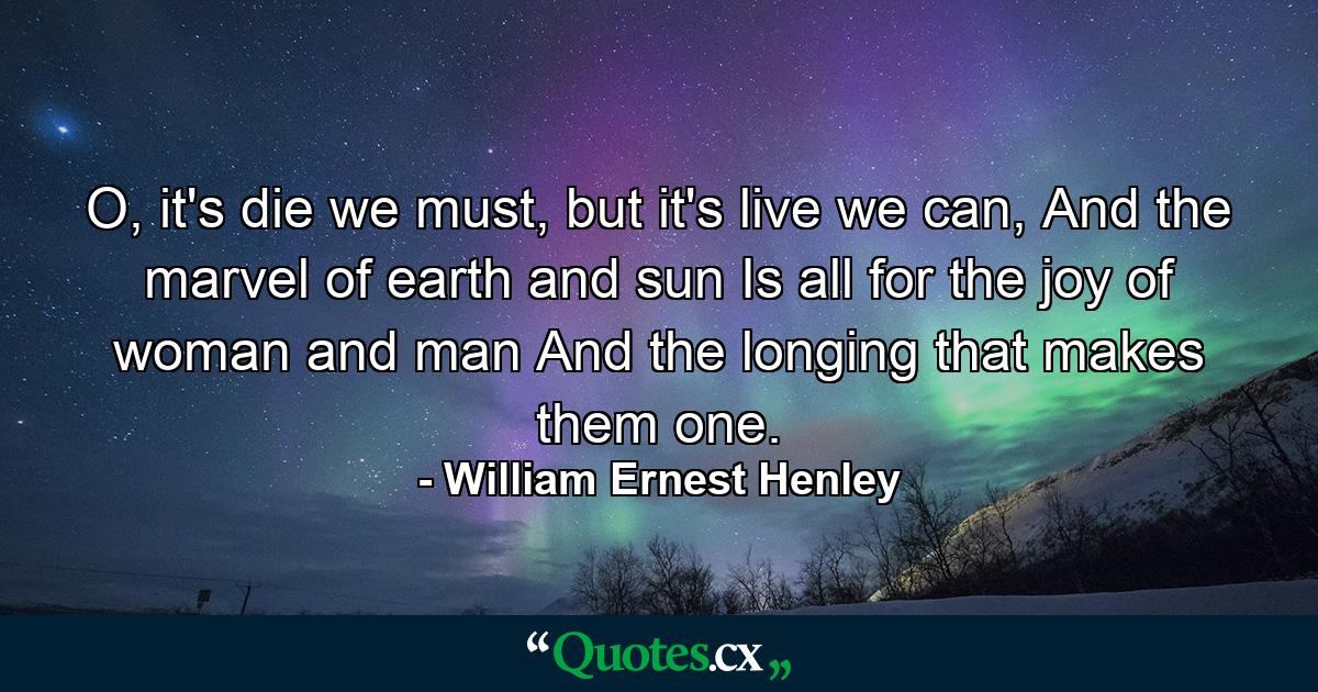 O, it's die we must, but it's live we can, And the marvel of earth and sun Is all for the joy of woman and man And the longing that makes them one. - Quote by William Ernest Henley