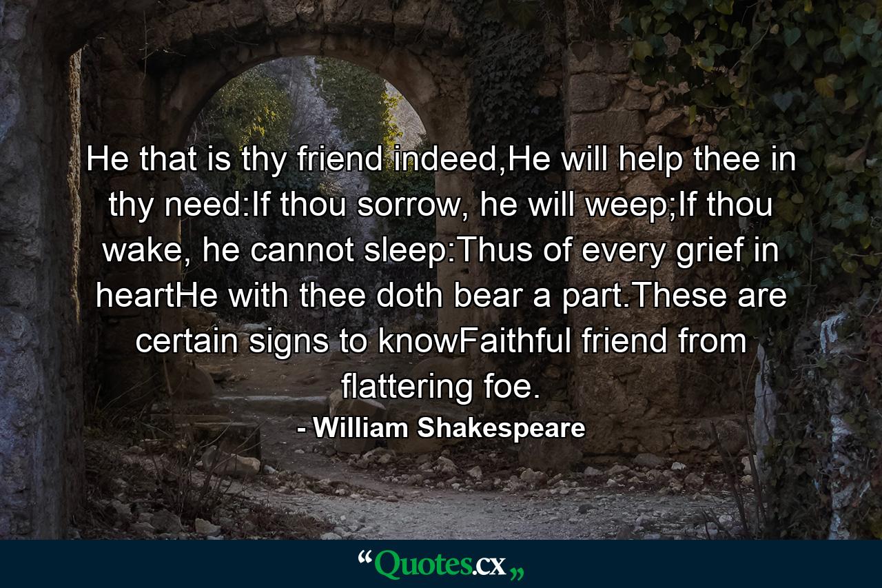 He that is thy friend indeed,He will help thee in thy need:If thou sorrow, he will weep;If thou wake, he cannot sleep:Thus of every grief in heartHe with thee doth bear a part.These are certain signs to knowFaithful friend from flattering foe. - Quote by William Shakespeare