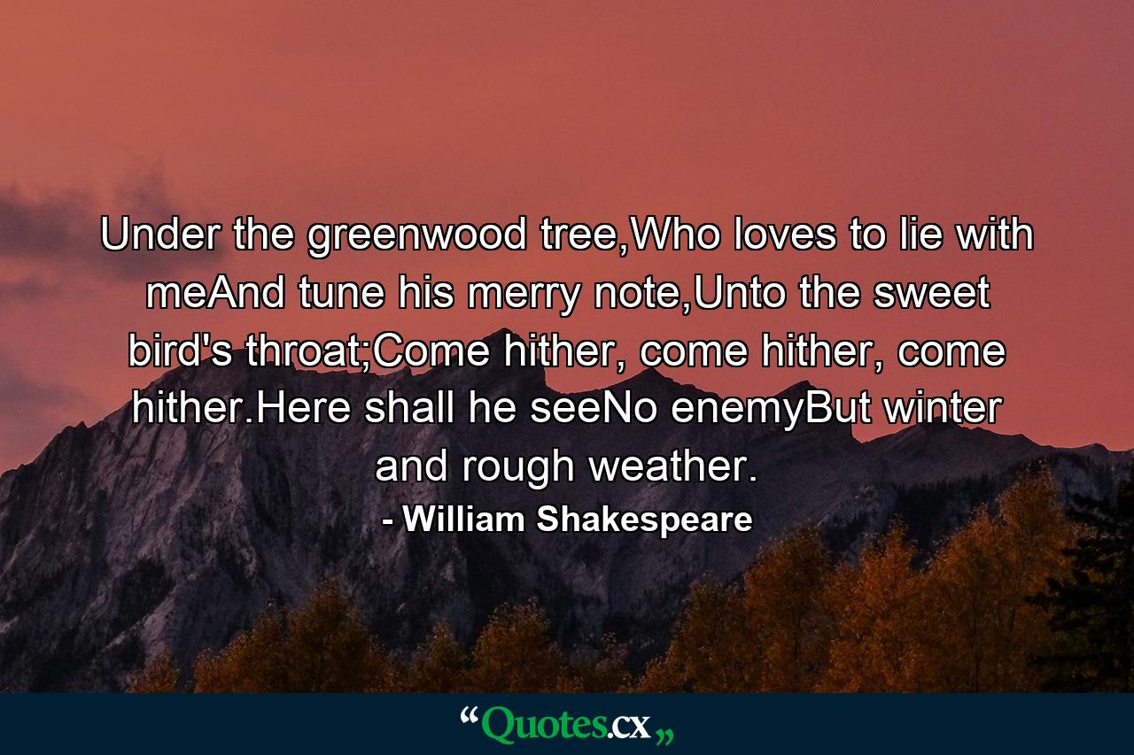 Under the greenwood tree,Who loves to lie with meAnd tune his merry note,Unto the sweet bird's throat;Come hither, come hither, come hither.Here shall he seeNo enemyBut winter and rough weather. - Quote by William Shakespeare