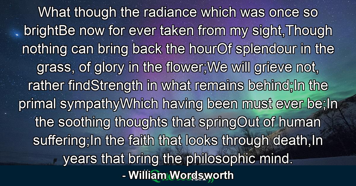 What though the radiance which was once so brightBe now for ever taken from my sight,Though nothing can bring back the hourOf splendour in the grass, of glory in the flower;We will grieve not, rather findStrength in what remains behind;In the primal sympathyWhich having been must ever be;In the soothing thoughts that springOut of human suffering;In the faith that looks through death,In years that bring the philosophic mind. - Quote by William Wordsworth