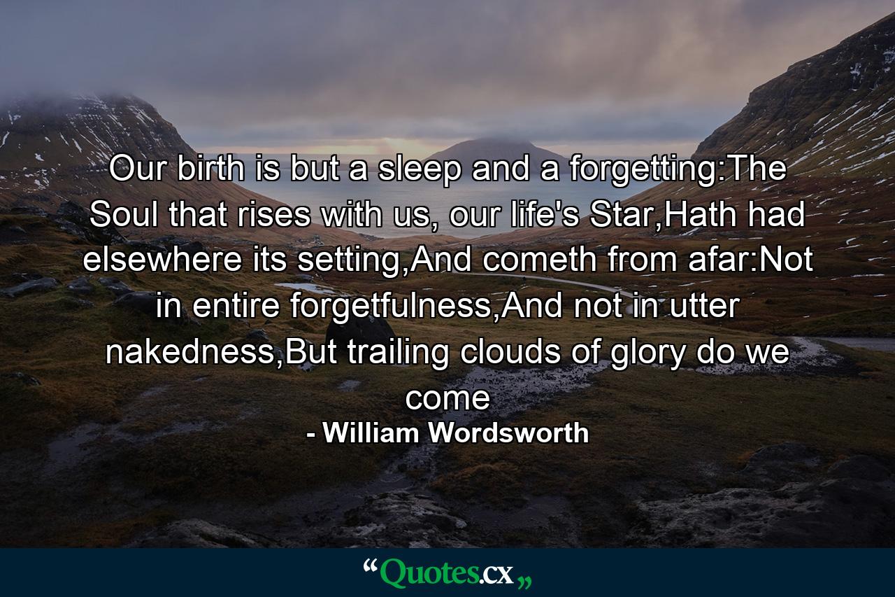 Our birth is but a sleep and a forgetting:The Soul that rises with us, our life's Star,Hath had elsewhere its setting,And cometh from afar:Not in entire forgetfulness,And not in utter nakedness,But trailing clouds of glory do we come - Quote by William Wordsworth