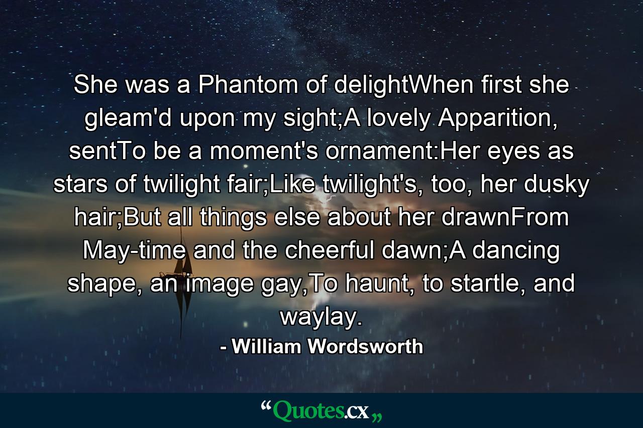 She was a Phantom of delightWhen first she gleam'd upon my sight;A lovely Apparition, sentTo be a moment's ornament:Her eyes as stars of twilight fair;Like twilight's, too, her dusky hair;But all things else about her drawnFrom May-time and the cheerful dawn;A dancing shape, an image gay,To haunt, to startle, and waylay. - Quote by William Wordsworth