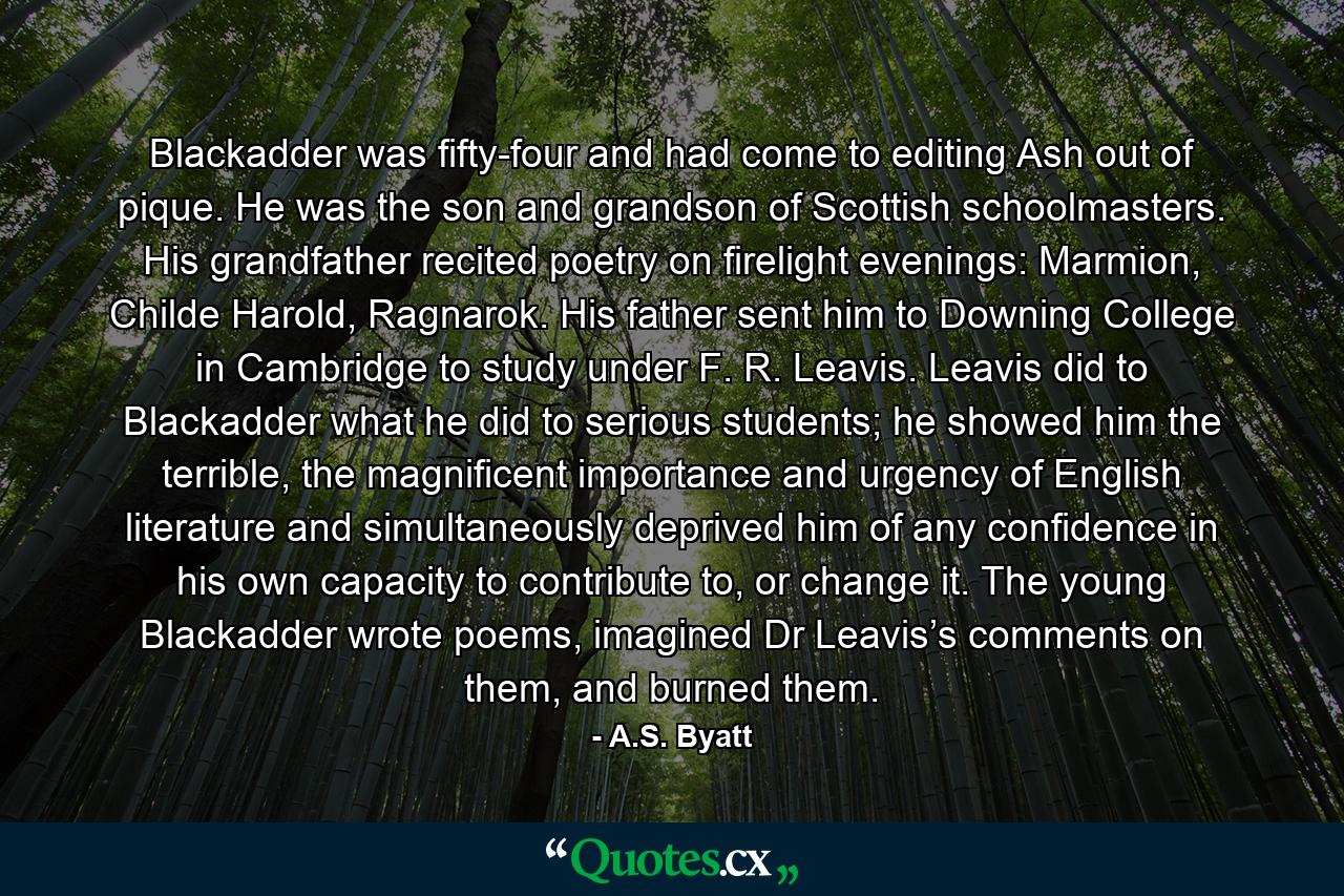 Blackadder was fifty-four and had come to editing Ash out of pique. He was the son and grandson of Scottish schoolmasters. His grandfather recited poetry on firelight evenings: Marmion, Childe Harold, Ragnarok. His father sent him to Downing College in Cambridge to study under F. R. Leavis. Leavis did to Blackadder what he did to serious students; he showed him the terrible, the magnificent importance and urgency of English literature and simultaneously deprived him of any confidence in his own capacity to contribute to, or change it. The young Blackadder wrote poems, imagined Dr Leavis’s comments on them, and burned them. - Quote by A.S. Byatt