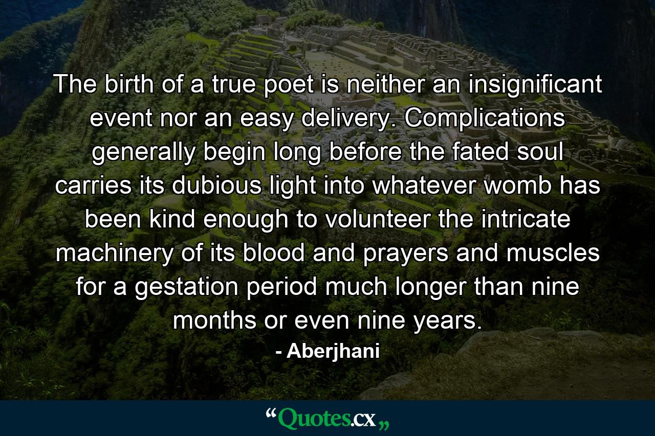 The birth of a true poet is neither an insignificant event nor an easy delivery. Complications generally begin long before the fated soul carries its dubious light into whatever womb has been kind enough to volunteer the intricate machinery of its blood and prayers and muscles for a gestation period much longer than nine months or even nine years. - Quote by Aberjhani