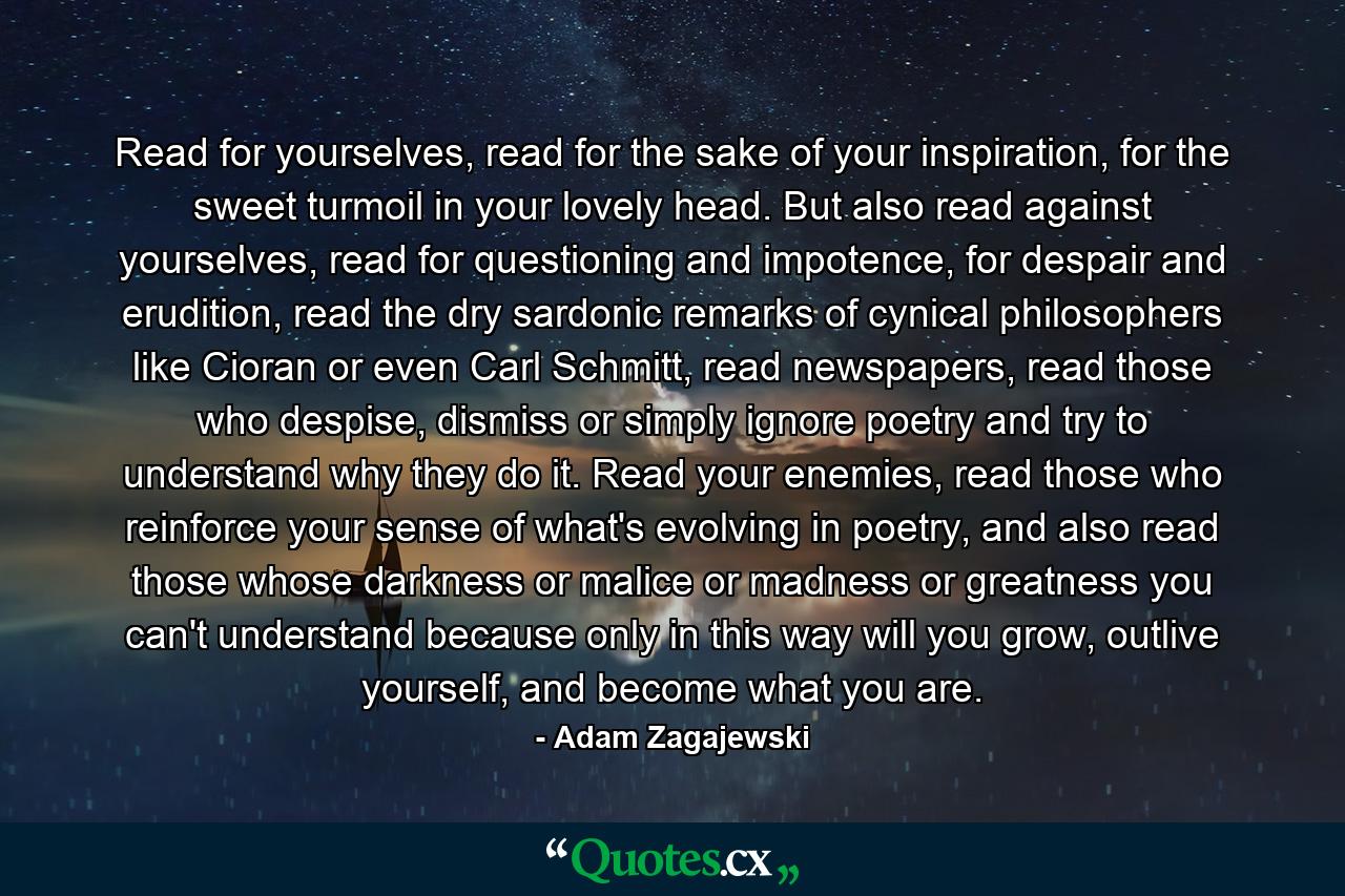 Read for yourselves, read for the sake of your inspiration, for the sweet turmoil in your lovely head. But also read against yourselves, read for questioning and impotence, for despair and erudition, read the dry sardonic remarks of cynical philosophers like Cioran or even Carl Schmitt, read newspapers, read those who despise, dismiss or simply ignore poetry and try to understand why they do it. Read your enemies, read those who reinforce your sense of what's evolving in poetry, and also read those whose darkness or malice or madness or greatness you can't understand because only in this way will you grow, outlive yourself, and become what you are. - Quote by Adam Zagajewski