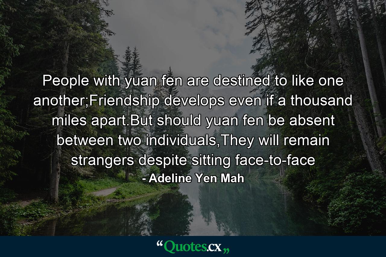 People with yuan fen are destined to like one another;Friendship develops even if a thousand miles apart.But should yuan fen be absent between two individuals,They will remain strangers despite sitting face-to-face - Quote by Adeline Yen Mah