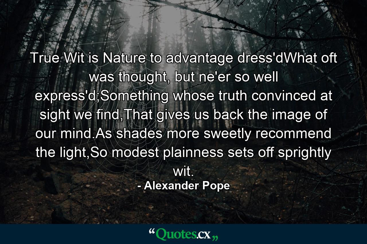 True Wit is Nature to advantage dress'dWhat oft was thought, but ne'er so well express'd;Something whose truth convinced at sight we find,That gives us back the image of our mind.As shades more sweetly recommend the light,So modest plainness sets off sprightly wit. - Quote by Alexander Pope