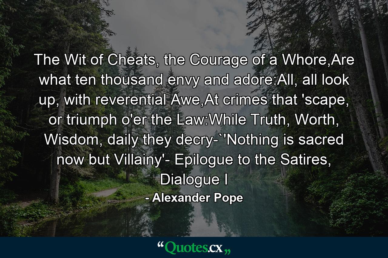 The Wit of Cheats, the Courage of a Whore,Are what ten thousand envy and adore:All, all look up, with reverential Awe,At crimes that 'scape, or triumph o'er the Law:While Truth, Worth, Wisdom, daily they decry-`'Nothing is sacred now but Villainy'- Epilogue to the Satires, Dialogue I - Quote by Alexander Pope