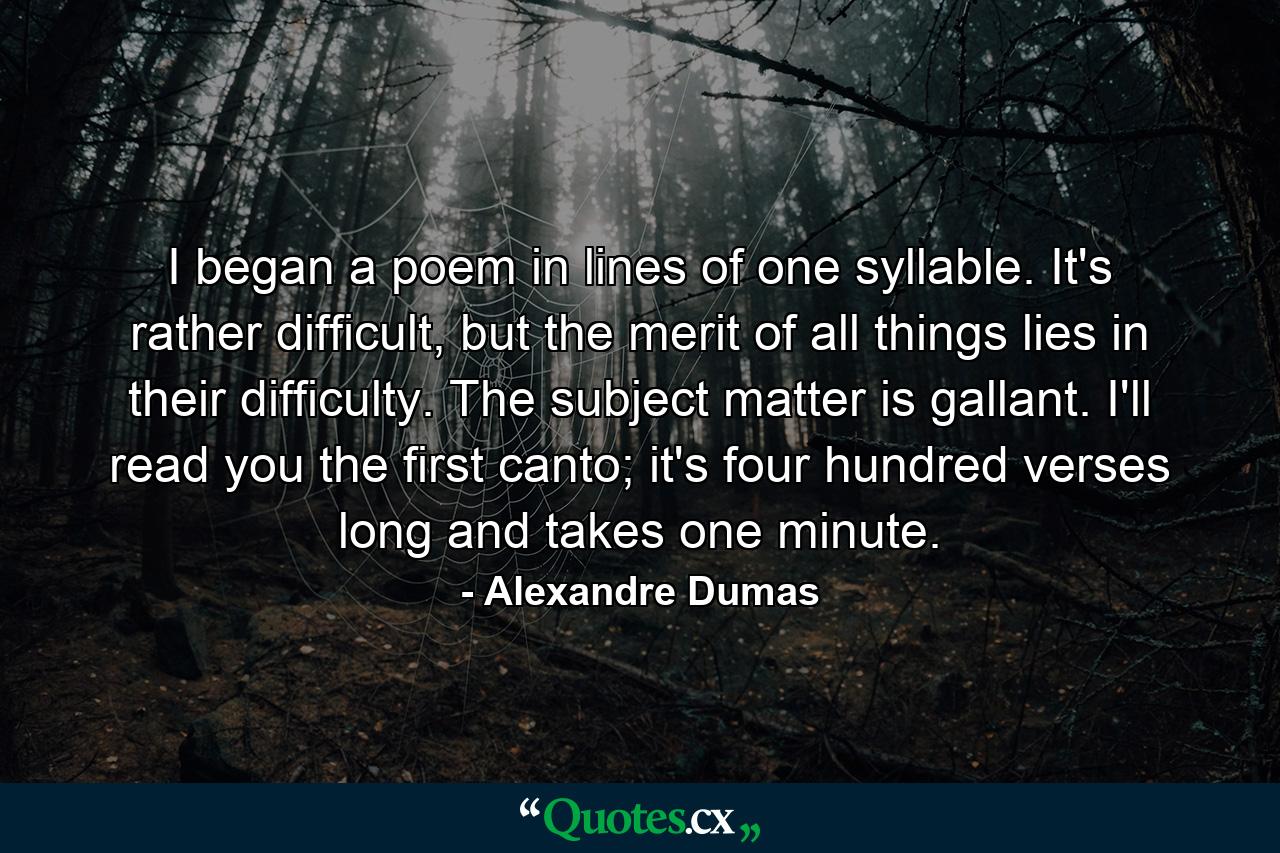 I began a poem in lines of one syllable. It's rather difficult, but the merit of all things lies in their difficulty. The subject matter is gallant. I'll read you the first canto; it's four hundred verses long and takes one minute. - Quote by Alexandre Dumas