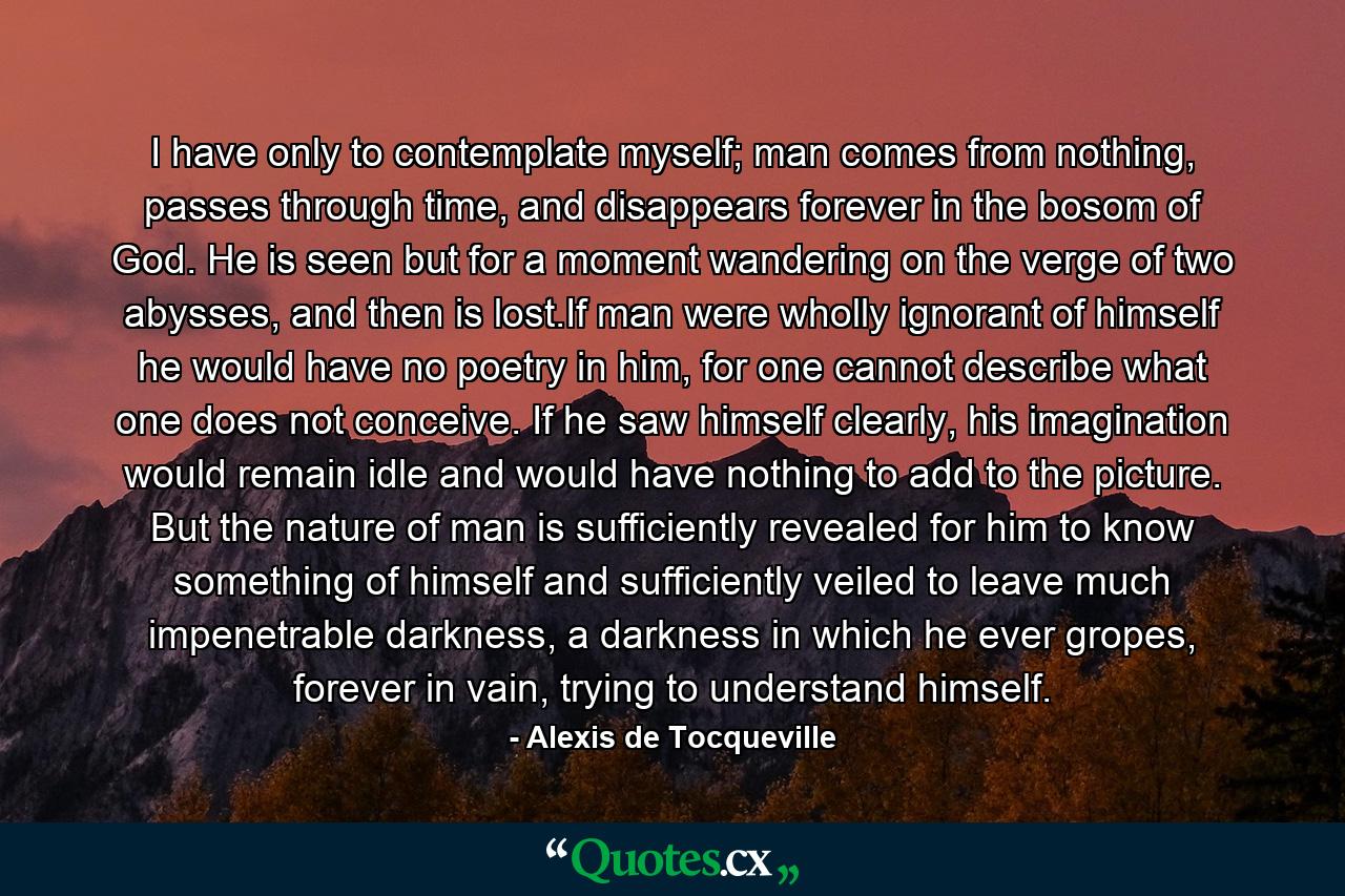 I have only to contemplate myself; man comes from nothing, passes through time, and disappears forever in the bosom of God. He is seen but for a moment wandering on the verge of two abysses, and then is lost.If man were wholly ignorant of himself he would have no poetry in him, for one cannot describe what one does not conceive. If he saw himself clearly, his imagination would remain idle and would have nothing to add to the picture. But the nature of man is sufficiently revealed for him to know something of himself and sufficiently veiled to leave much impenetrable darkness, a darkness in which he ever gropes, forever in vain, trying to understand himself. - Quote by Alexis de Tocqueville