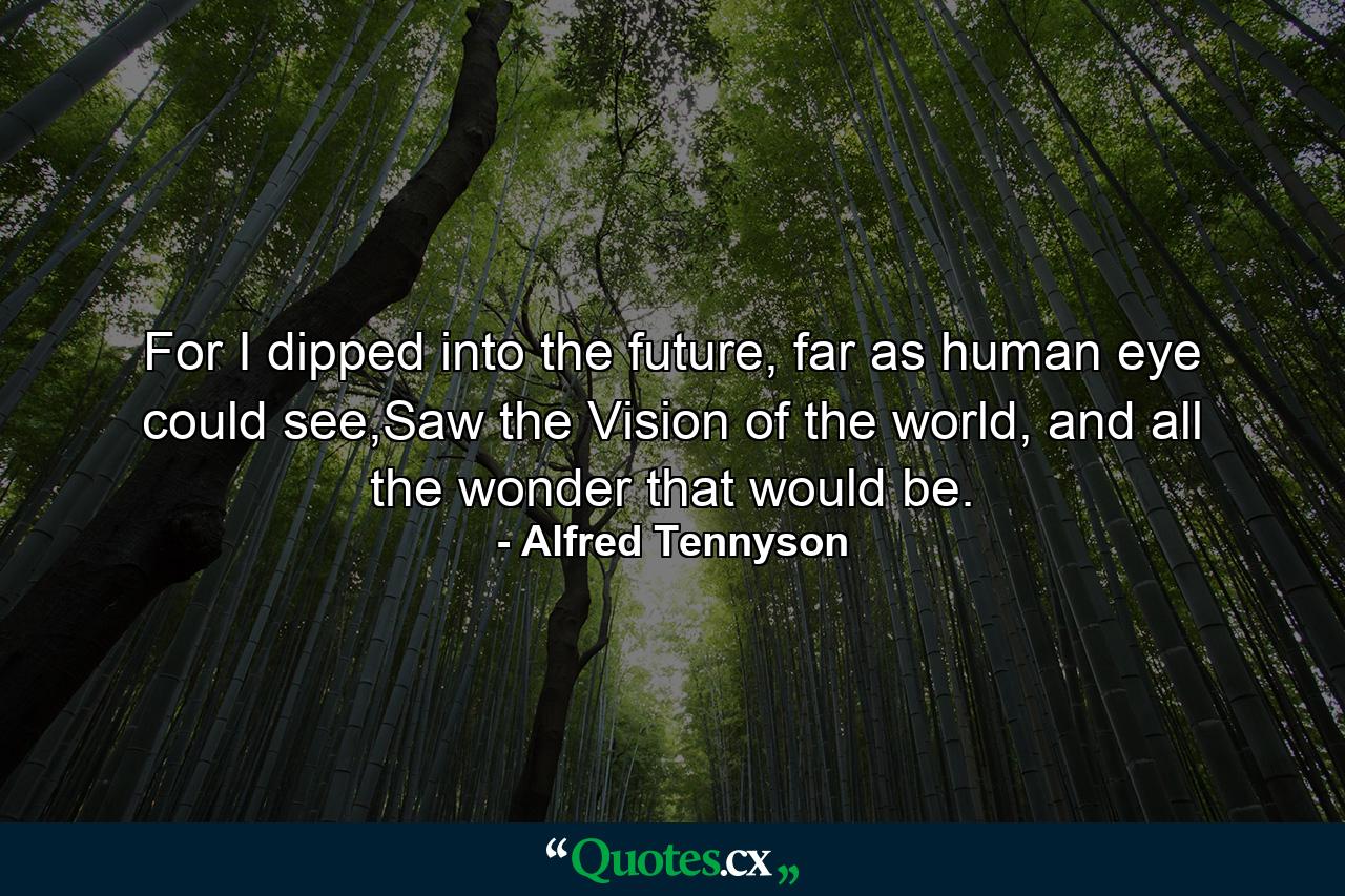 For I dipped into the future, far as human eye could see,Saw the Vision of the world, and all the wonder that would be. - Quote by Alfred Tennyson