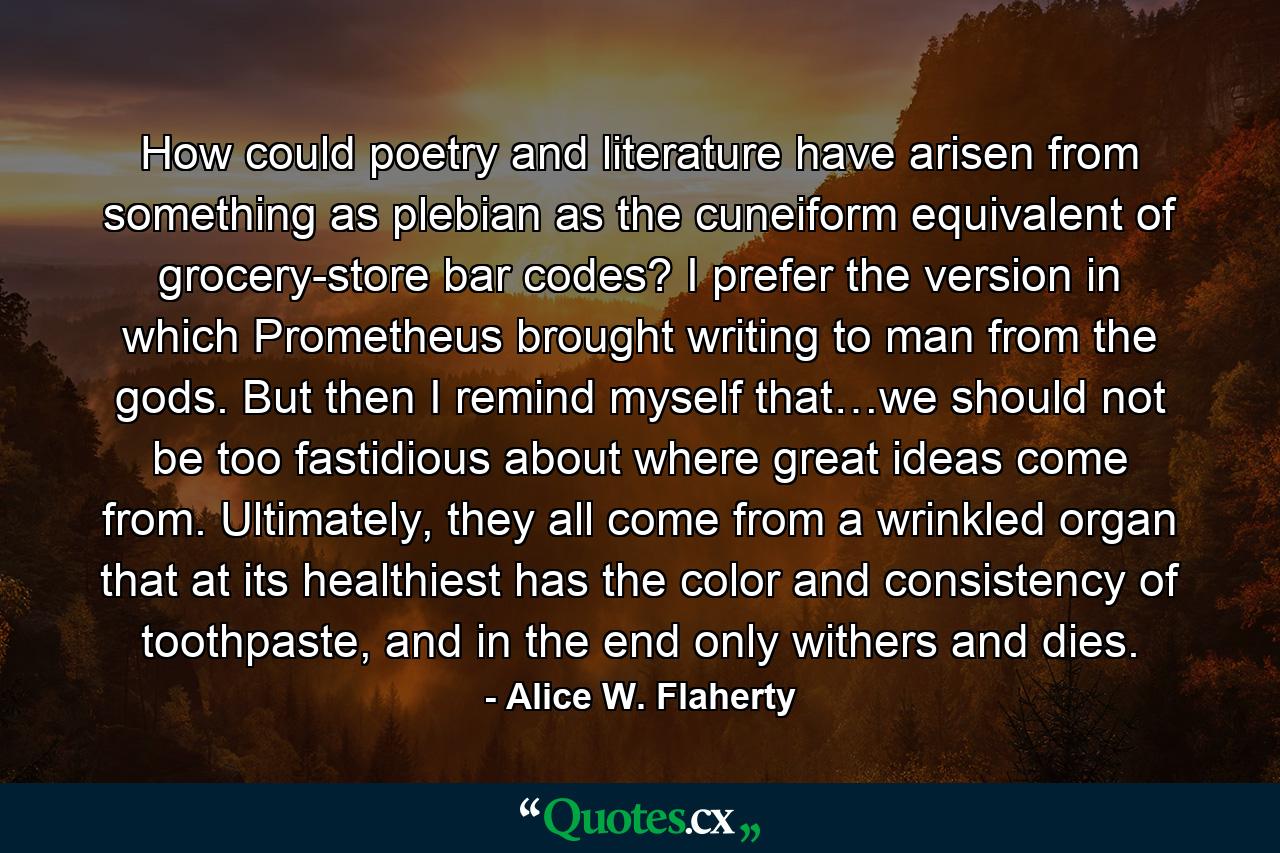 How could poetry and literature have arisen from something as plebian as the cuneiform equivalent of grocery-store bar codes? I prefer the version in which Prometheus brought writing to man from the gods. But then I remind myself that…we should not be too fastidious about where great ideas come from. Ultimately, they all come from a wrinkled organ that at its healthiest has the color and consistency of toothpaste, and in the end only withers and dies. - Quote by Alice W. Flaherty