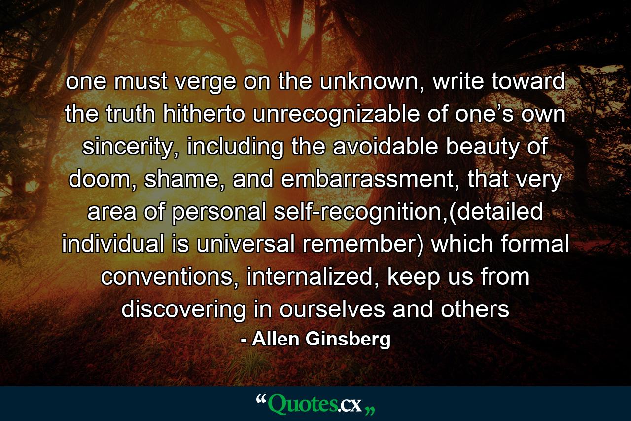 one must verge on the unknown, write toward the truth hitherto unrecognizable of one’s own sincerity, including the avoidable beauty of doom, shame, and embarrassment, that very area of personal self-recognition,(detailed individual is universal remember) which formal conventions, internalized, keep us from discovering in ourselves and others - Quote by Allen Ginsberg