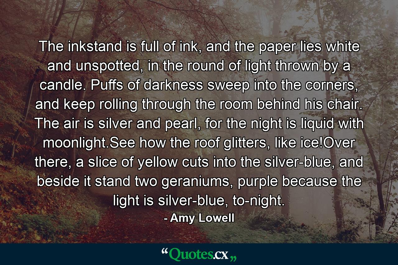 The inkstand is full of ink, and the paper lies white and unspotted, in the round of light thrown by a candle. Puffs of darkness sweep into the corners, and keep rolling through the room behind his chair. The air is silver and pearl, for the night is liquid with moonlight.See how the roof glitters, like ice!Over there, a slice of yellow cuts into the silver-blue, and beside it stand two geraniums, purple because the light is silver-blue, to-night. - Quote by Amy Lowell