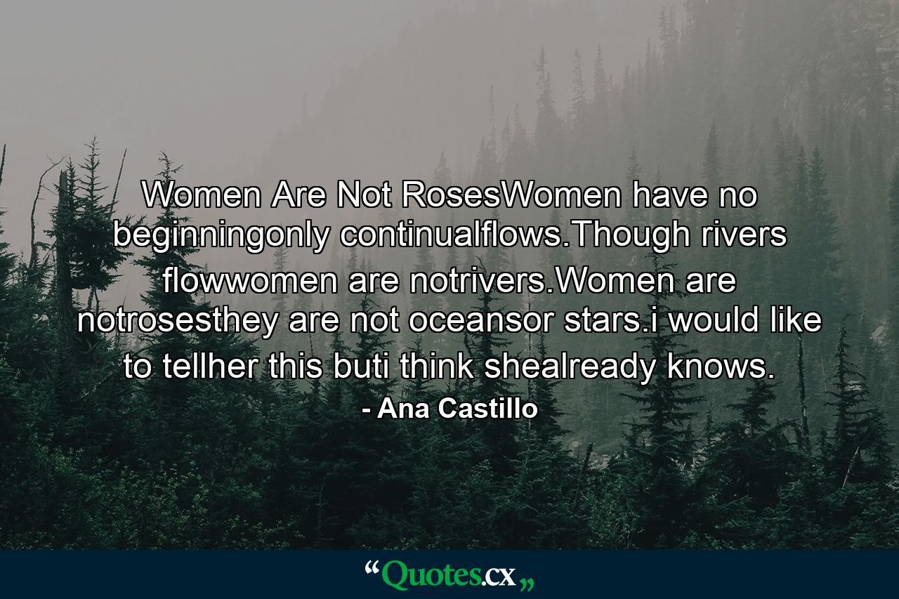 Women Are Not RosesWomen have no beginningonly continualflows.Though rivers flowwomen are notrivers.Women are notrosesthey are not oceansor stars.i would like to tellher this buti think shealready knows. - Quote by Ana Castillo