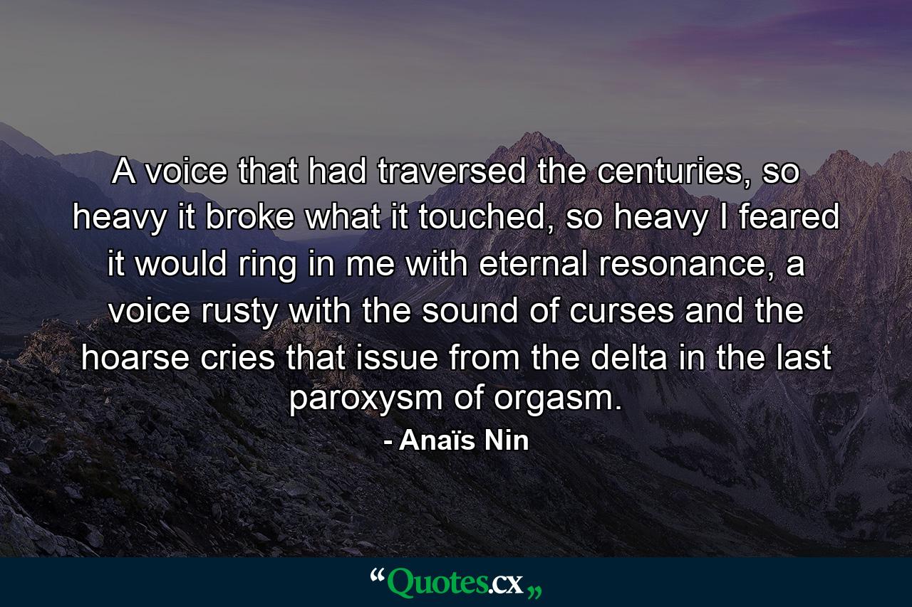 A voice that had traversed the centuries, so heavy it broke what it touched, so heavy I feared it would ring in me with eternal resonance, a voice rusty with the sound of curses and the hoarse cries that issue from the delta in the last paroxysm of orgasm. - Quote by Anaïs Nin