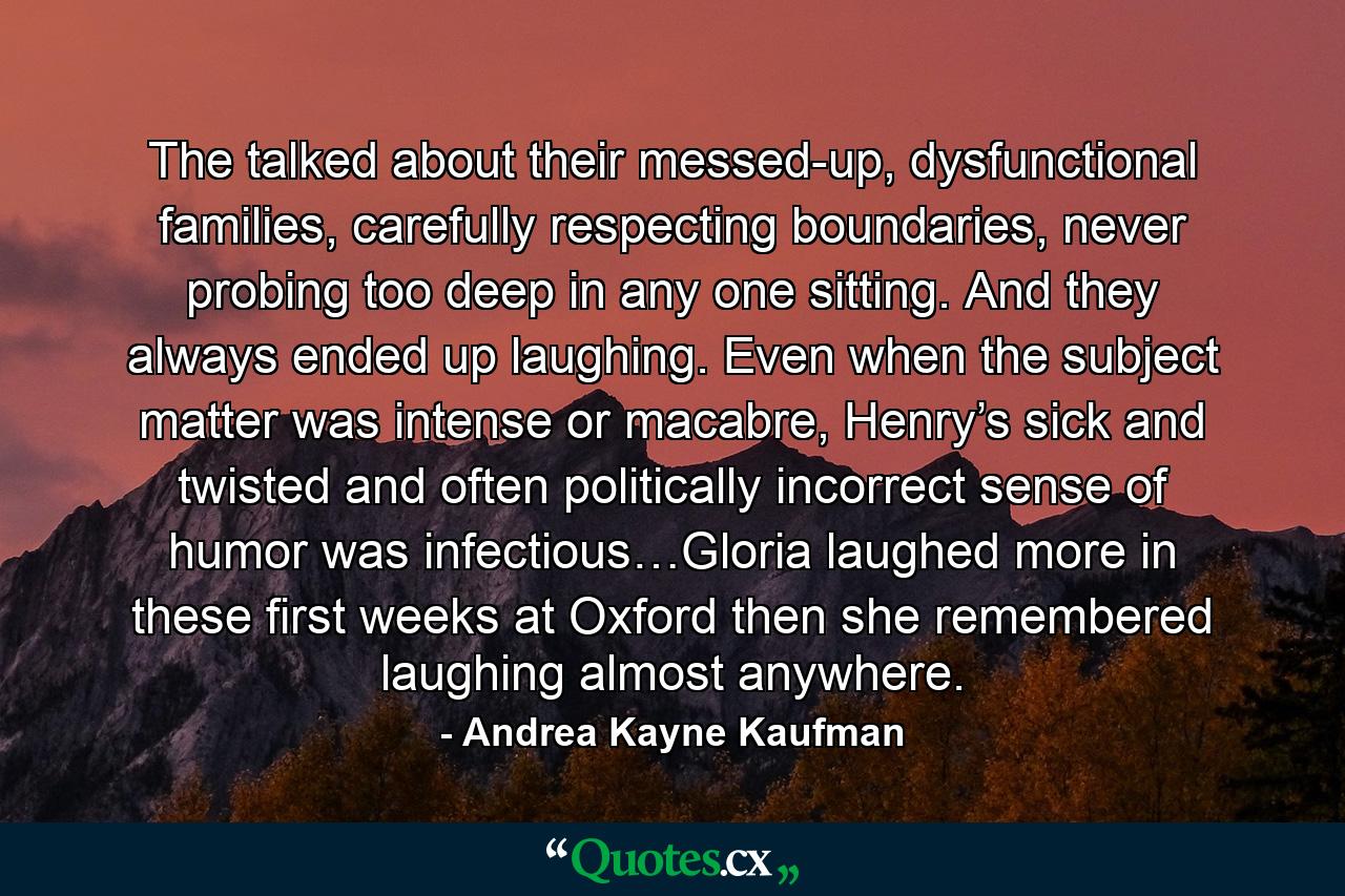 The talked about their messed-up, dysfunctional families, carefully respecting boundaries, never probing too deep in any one sitting. And they always ended up laughing. Even when the subject matter was intense or macabre, Henry’s sick and twisted and often politically incorrect sense of humor was infectious…Gloria laughed more in these first weeks at Oxford then she remembered laughing almost anywhere. - Quote by Andrea Kayne Kaufman