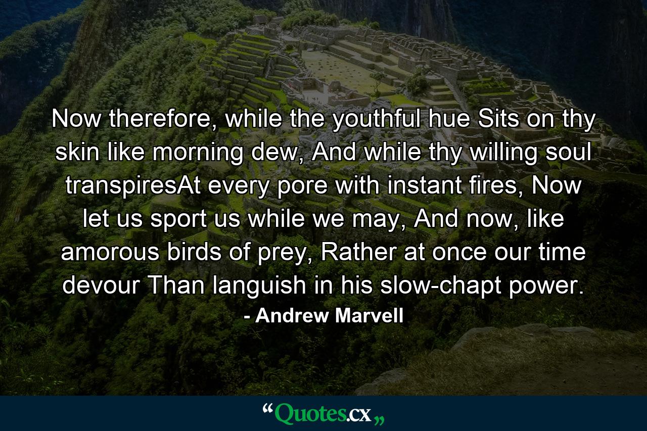 Now therefore, while the youthful hue Sits on thy skin like morning dew, And while thy willing soul transpiresAt every pore with instant fires, Now let us sport us while we may, And now, like amorous birds of prey, Rather at once our time devour Than languish in his slow-chapt power. - Quote by Andrew Marvell