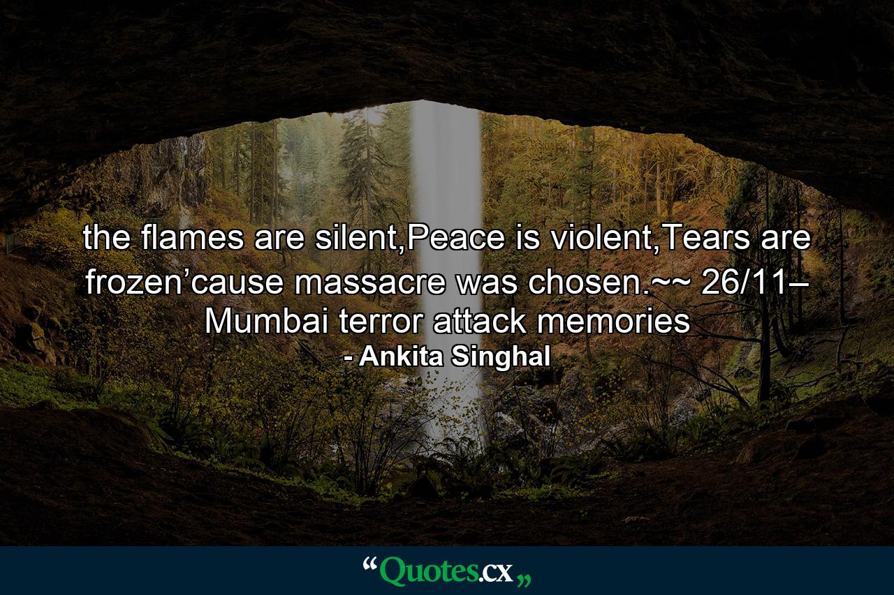 the flames are silent,Peace is violent,Tears are frozen’cause massacre was chosen.~~ 26/11– Mumbai terror attack memories - Quote by Ankita Singhal