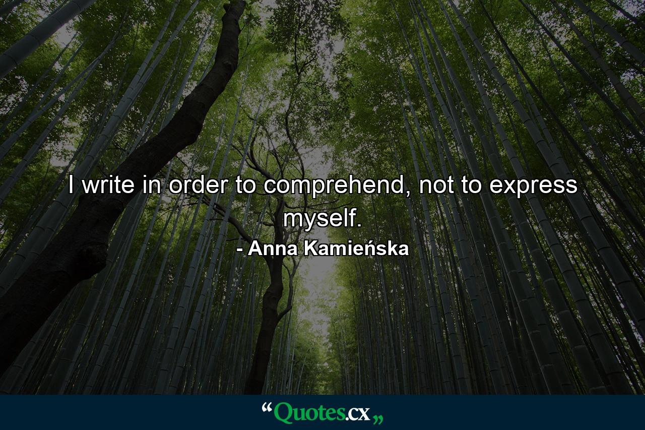 I write in order to comprehend, not to express myself. - Quote by Anna Kamieńska