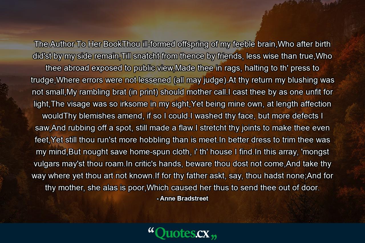 The Author To Her BookThou ill-formed offspring of my feeble brain,Who after birth did'st by my side remain,Till snatcht from thence by friends, less wise than true,Who thee abroad exposed to public view,Made thee in rags, halting to th' press to trudge,Where errors were not lessened (all may judge).At thy return my blushing was not small,My rambling brat (in print) should mother call.I cast thee by as one unfit for light,The visage was so irksome in my sight,Yet being mine own, at length affection wouldThy blemishes amend, if so I could.I washed thy face, but more defects I saw,And rubbing off a spot, still made a flaw.I stretcht thy joints to make thee even feet,Yet still thou run'st more hobbling than is meet.In better dress to trim thee was my mind,But nought save home-spun cloth, i' th' house I find.In this array, 'mongst vulgars may'st thou roam.In critic's hands, beware thou dost not come,And take thy way where yet thou art not known.If for thy father askt, say, thou hadst none;And for thy mother, she alas is poor,Which caused her thus to send thee out of door. - Quote by Anne Bradstreet