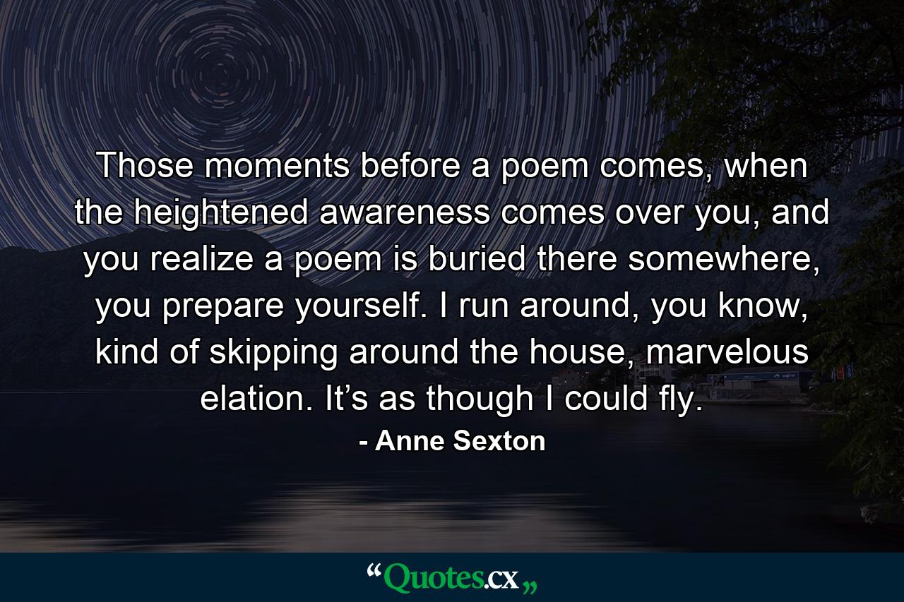 Those moments before a poem comes, when the heightened awareness comes over you, and you realize a poem is buried there somewhere, you prepare yourself. I run around, you know, kind of skipping around the house, marvelous elation. It’s as though I could fly. - Quote by Anne Sexton