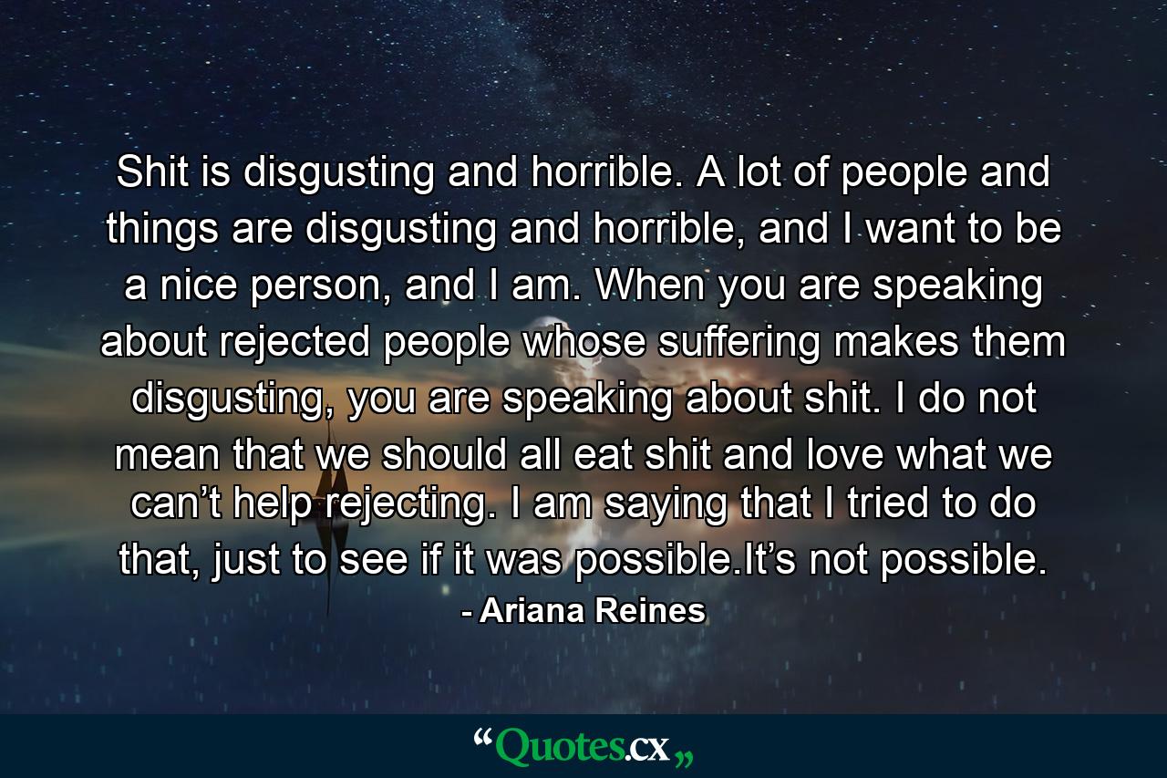 Shit is disgusting and horrible. A lot of people and things are disgusting and horrible, and I want to be a nice person, and I am. When you are speaking about rejected people whose suffering makes them disgusting, you are speaking about shit. I do not mean that we should all eat shit and love what we can’t help rejecting. I am saying that I tried to do that, just to see if it was possible.It’s not possible. - Quote by Ariana Reines