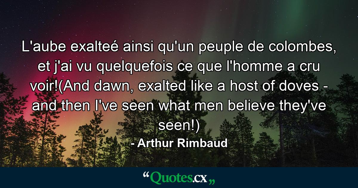 L'aube exalteé ainsi qu'un peuple de colombes, et j'ai vu quelquefois ce que l'homme a cru voir!(And dawn, exalted like a host of doves - and then I've seen what men believe they've seen!) - Quote by Arthur Rimbaud