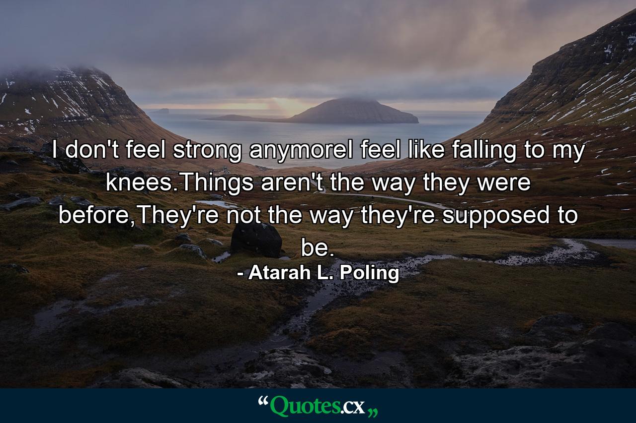 I don't feel strong anymoreI feel like falling to my knees.Things aren't the way they were before,They're not the way they're supposed to be. - Quote by Atarah L. Poling