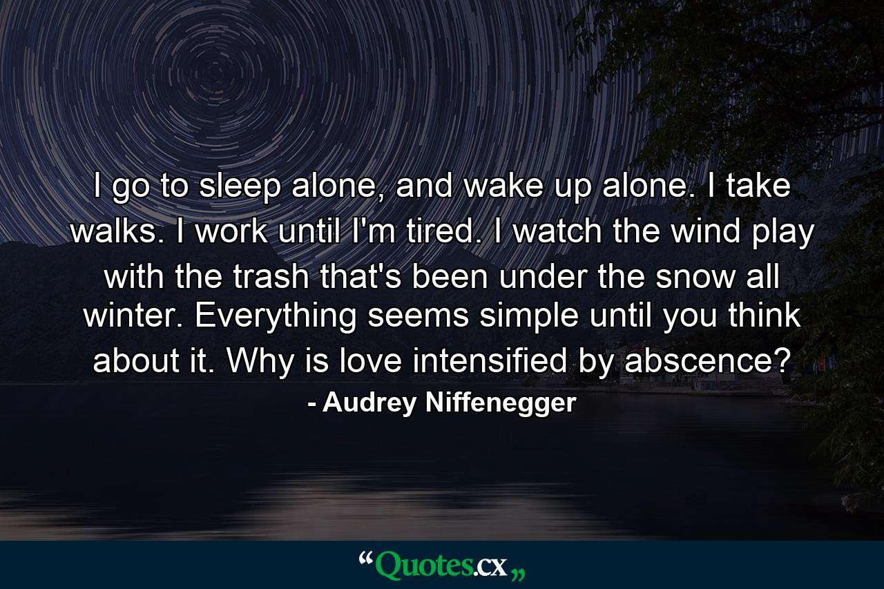 I go to sleep alone, and wake up alone. I take walks. I work until I'm tired. I watch the wind play with the trash that's been under the snow all winter. Everything seems simple until you think about it. Why is love intensified by abscence? - Quote by Audrey Niffenegger