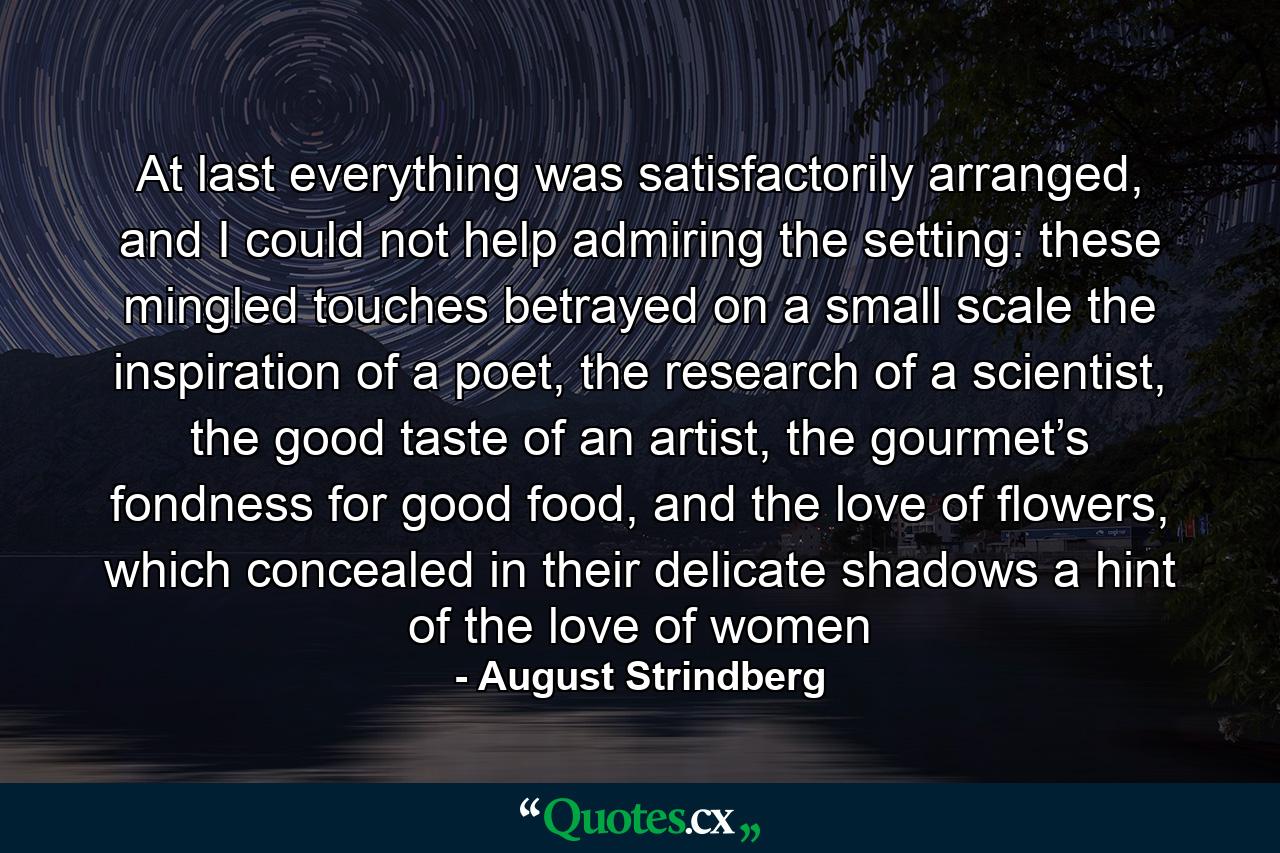 At last everything was satisfactorily arranged, and I could not help admiring the setting: these mingled touches betrayed on a small scale the inspiration of a poet, the research of a scientist, the good taste of an artist, the gourmet’s fondness for good food, and the love of flowers, which concealed in their delicate shadows a hint of the love of women - Quote by August Strindberg