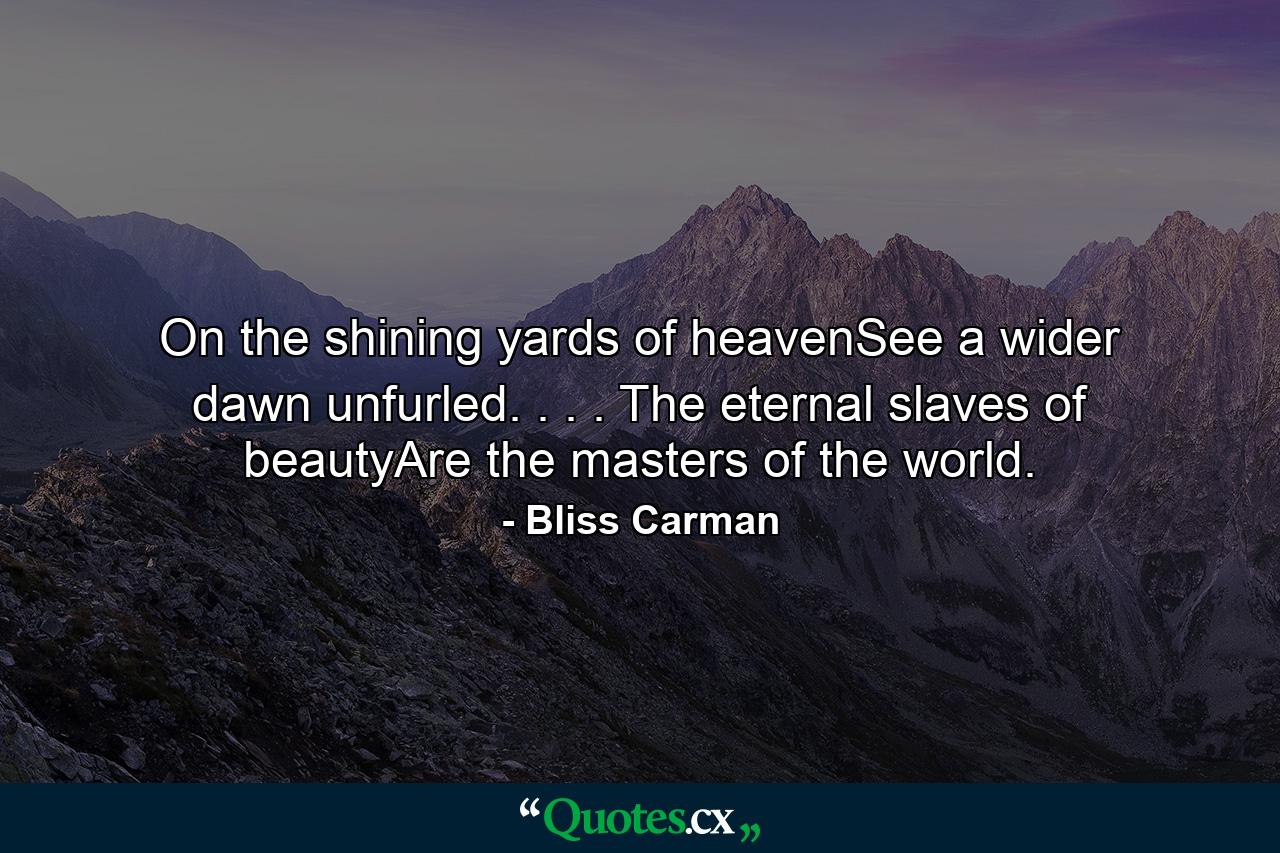 On the shining yards of heavenSee a wider dawn unfurled. . . . The eternal slaves of beautyAre the masters of the world. - Quote by Bliss Carman