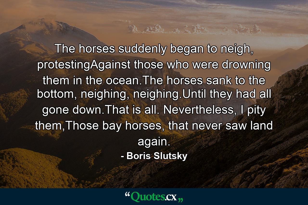 The horses suddenly began to neigh, protestingAgainst those who were drowning them in the ocean.The horses sank to the bottom, neighing, neighing.Until they had all gone down.That is all. Nevertheless, I pity them,Those bay horses, that never saw land again. - Quote by Boris Slutsky