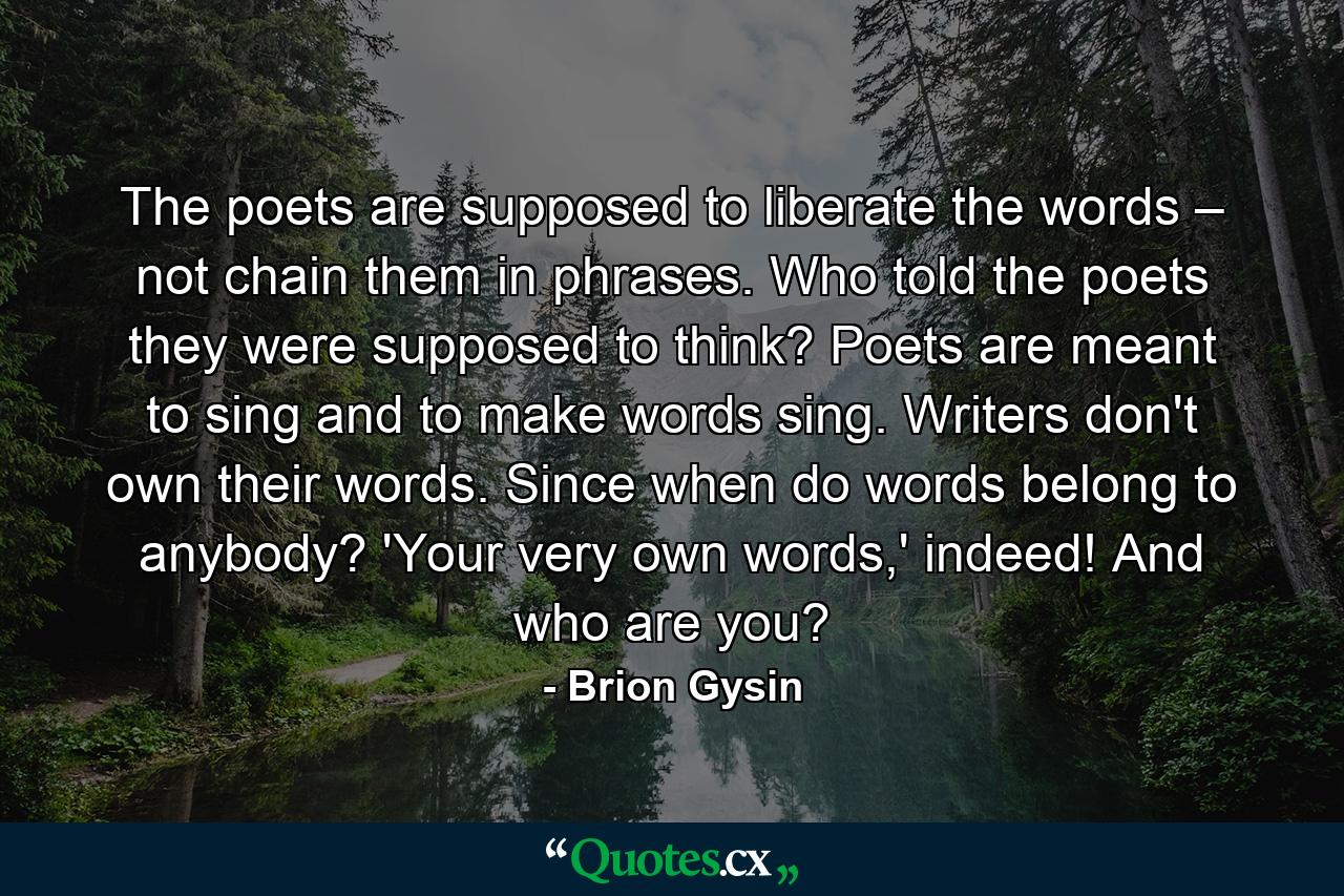 The poets are supposed to liberate the words – not chain them in phrases. Who told the poets they were supposed to think? Poets are meant to sing and to make words sing. Writers don't own their words. Since when do words belong to anybody? 'Your very own words,' indeed! And who are you? - Quote by Brion Gysin