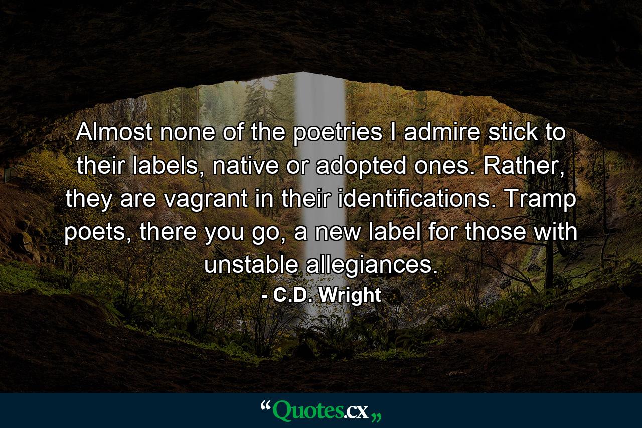 Almost none of the poetries I admire stick to their labels, native or adopted ones. Rather, they are vagrant in their identifications. Tramp poets, there you go, a new label for those with unstable allegiances. - Quote by C.D. Wright