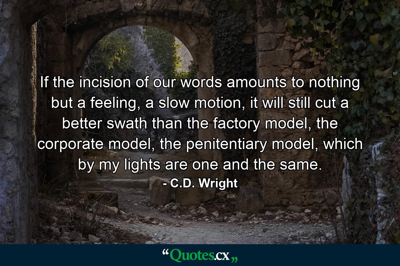 If the incision of our words amounts to nothing but a feeling, a slow motion, it will still cut a better swath than the factory model, the corporate model, the penitentiary model, which by my lights are one and the same. - Quote by C.D. Wright