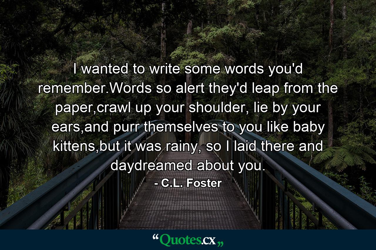 I wanted to write some words you'd remember.Words so alert they'd leap from the paper,crawl up your shoulder, lie by your ears,and purr themselves to you like baby kittens,but it was rainy, so I laid there and daydreamed about you. - Quote by C.L. Foster