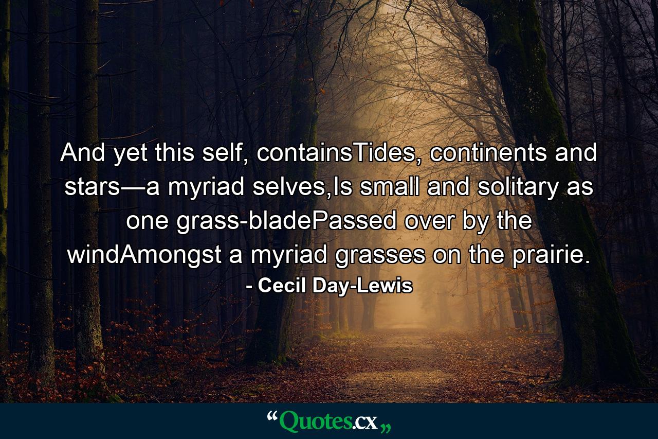 And yet this self, containsTides, continents and stars―a myriad selves,Is small and solitary as one grass-bladePassed over by the windAmongst a myriad grasses on the prairie. - Quote by Cecil Day-Lewis