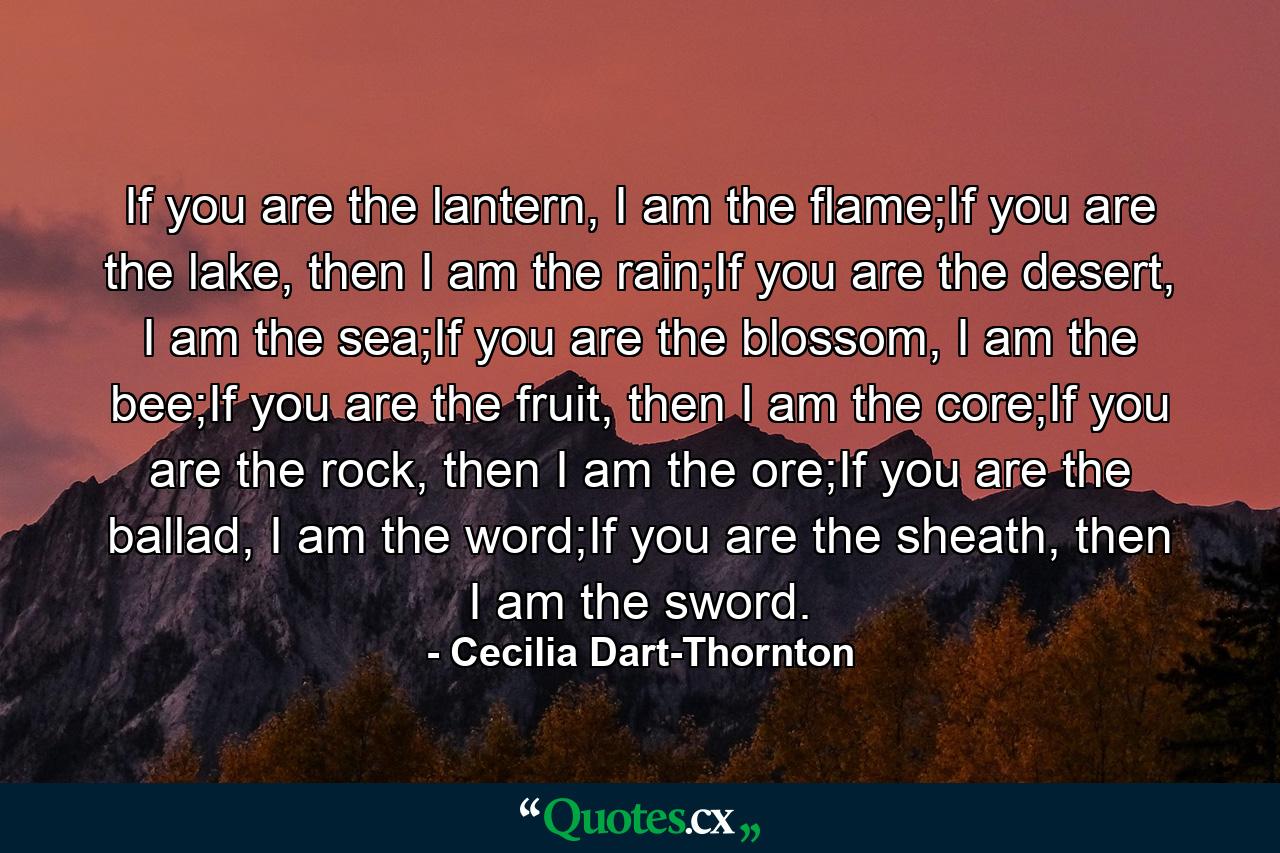 If you are the lantern, I am the flame;If you are the lake, then I am the rain;If you are the desert, I am the sea;If you are the blossom, I am the bee;If you are the fruit, then I am the core;If you are the rock, then I am the ore;If you are the ballad, I am the word;If you are the sheath, then I am the sword. - Quote by Cecilia Dart-Thornton