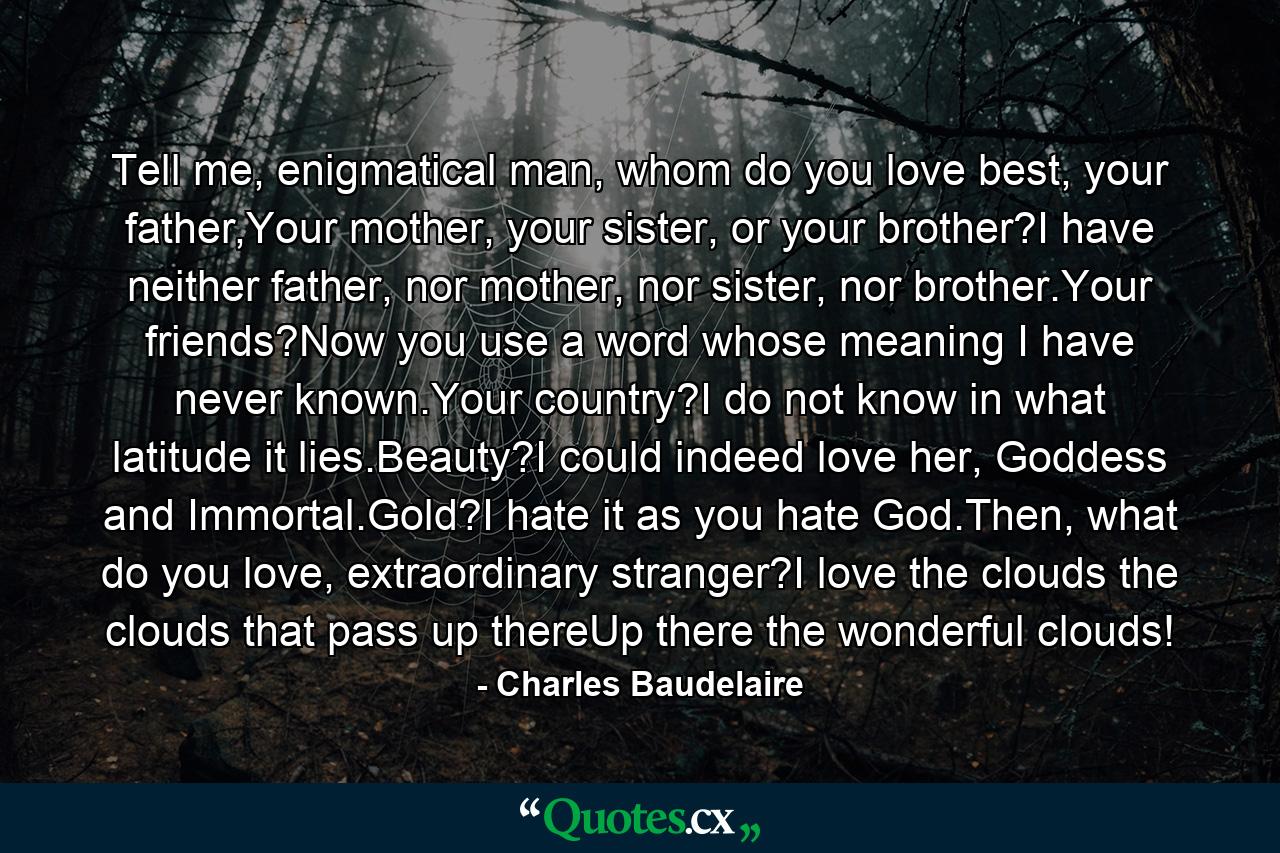 Tell me, enigmatical man, whom do you love best, your father,Your mother, your sister, or your brother?I have neither father, nor mother, nor sister, nor brother.Your friends?Now you use a word whose meaning I have never known.Your country?I do not know in what latitude it lies.Beauty?I could indeed love her, Goddess and Immortal.Gold?I hate it as you hate God.Then, what do you love, extraordinary stranger?I love the clouds the clouds that pass up thereUp there the wonderful clouds! - Quote by Charles Baudelaire