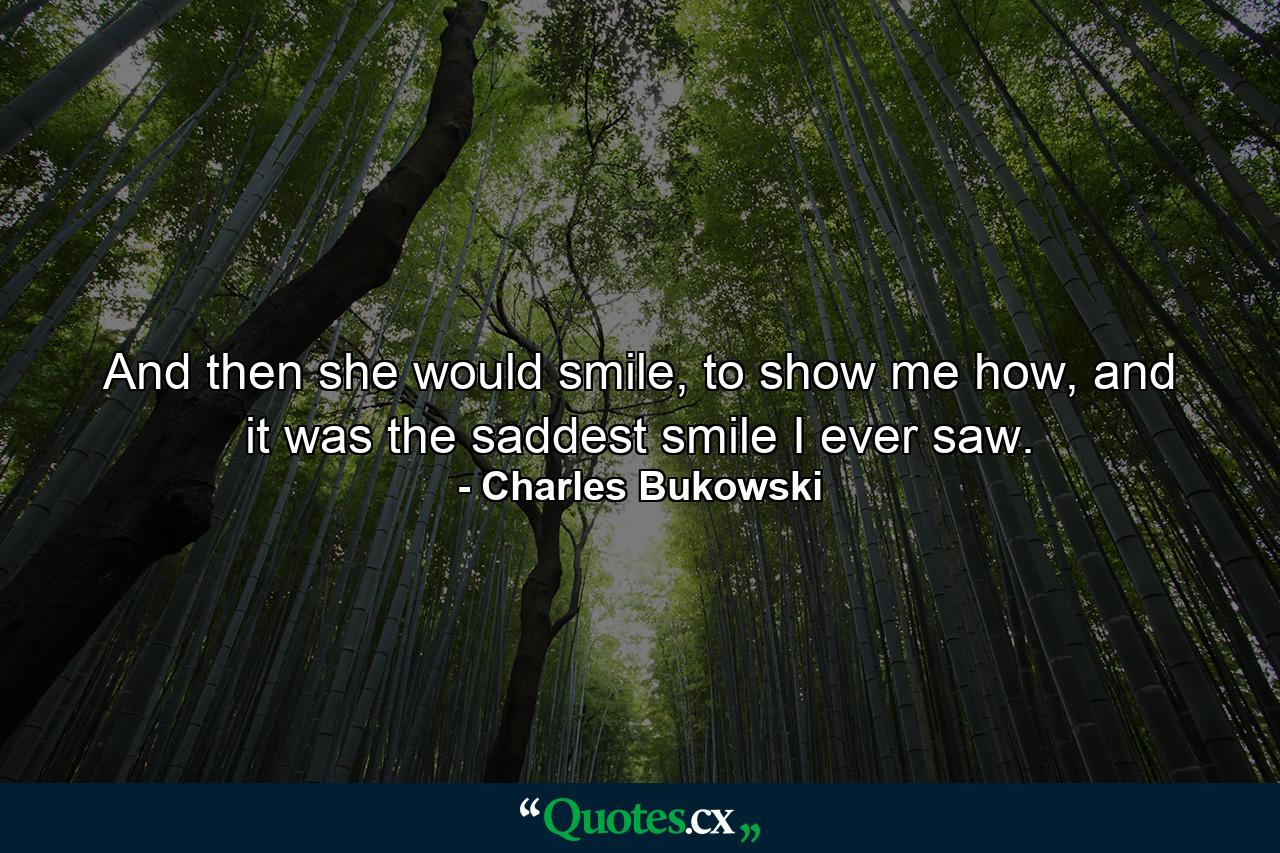 And then she would smile, to show me how, and it was the saddest smile I ever saw. - Quote by Charles Bukowski