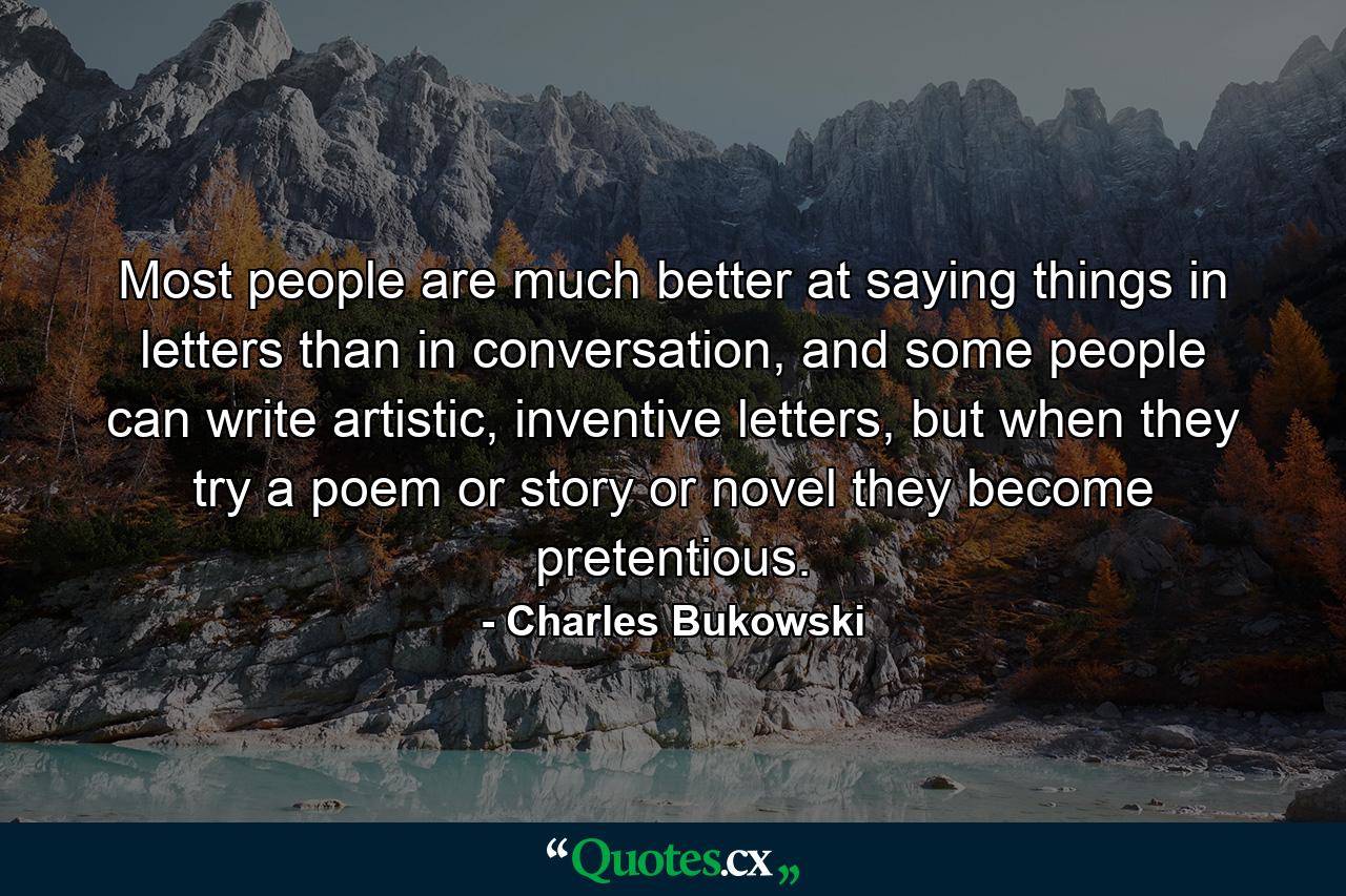 Most people are much better at saying things in letters than in conversation, and some people can write artistic, inventive letters, but when they try a poem or story or novel they become pretentious. - Quote by Charles Bukowski