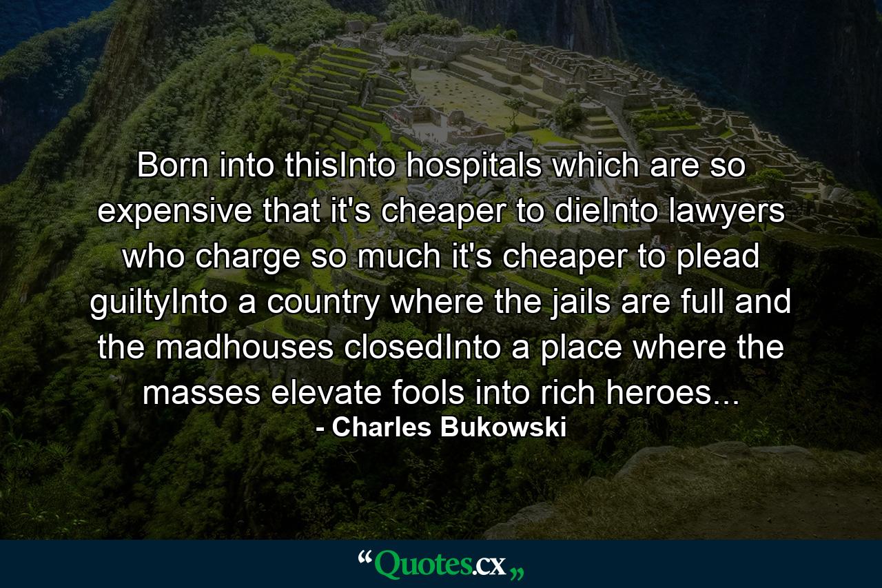 Born into thisInto hospitals which are so expensive that it's cheaper to dieInto lawyers who charge so much it's cheaper to plead guiltyInto a country where the jails are full and the madhouses closedInto a place where the masses elevate fools into rich heroes... - Quote by Charles Bukowski