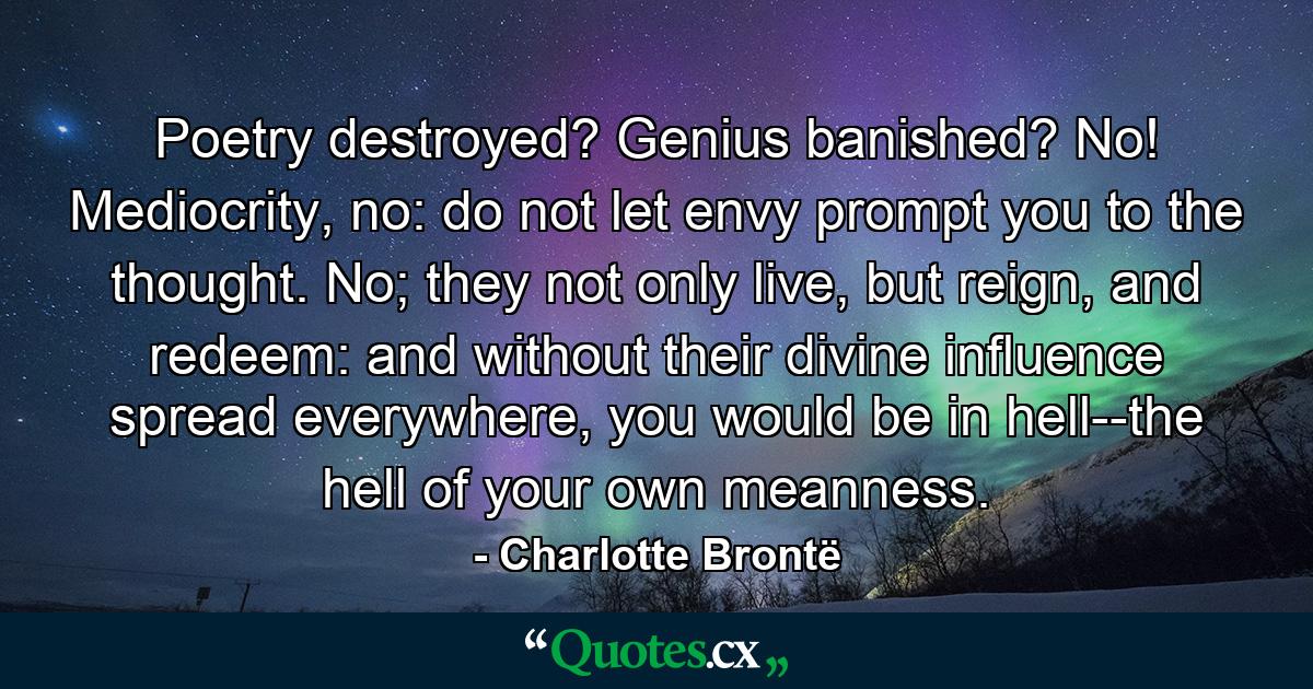 Poetry destroyed? Genius banished? No! Mediocrity, no: do not let envy prompt you to the thought. No; they not only live, but reign, and redeem: and without their divine influence spread everywhere, you would be in hell--the hell of your own meanness. - Quote by Charlotte Brontë