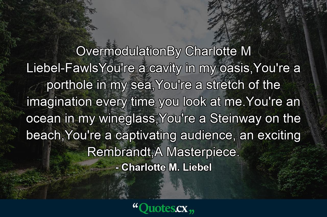 OvermodulationBy Charlotte M Liebel-FawlsYou're a cavity in my oasis,You're a porthole in my sea,You're a stretch of the imagination every time you look at me.You're an ocean in my wineglass,You're a Steinway on the beach,You're a captivating audience, an exciting Rembrandt,A Masterpiece. - Quote by Charlotte M. Liebel